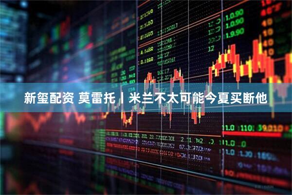 新玺配资 莫雷托丨米兰不太可能今夏买断他