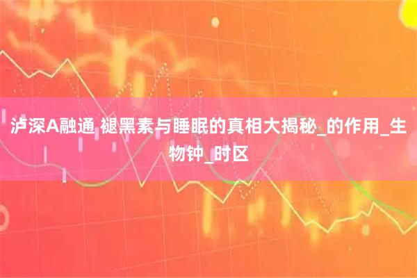 泸深A融通 褪黑素与睡眠的真相大揭秘_的作用_生物钟_时区