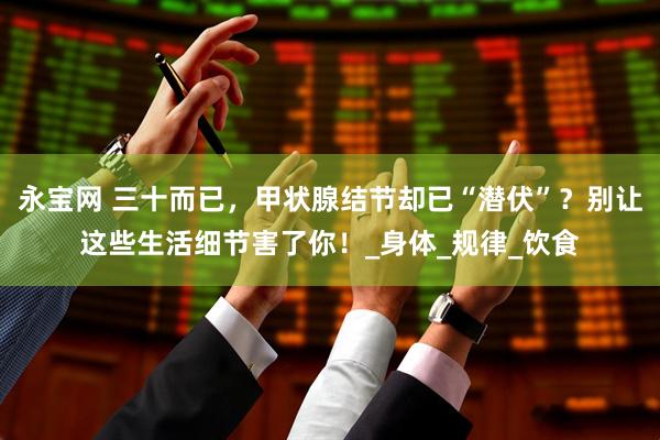 永宝网 三十而已，甲状腺结节却已“潜伏”？别让这些生活细节害了你！_身体_规律_饮食