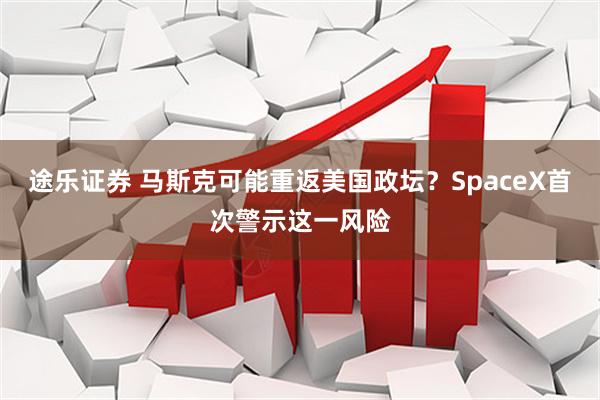 途乐证券 马斯克可能重返美国政坛？SpaceX首次警示这一风险