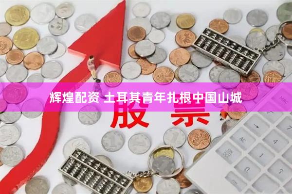 辉煌配资 土耳其青年扎根中国山城