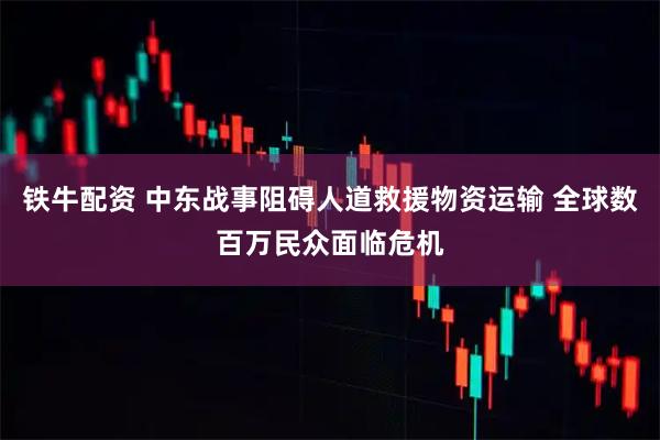 铁牛配资 中东战事阻碍人道救援物资运输 全球数百万民众面临危机