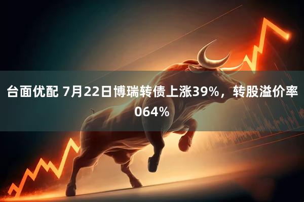 台面优配 7月22日博瑞转债上涨39%，转股溢价率064%