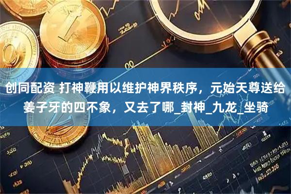 创同配资 打神鞭用以维护神界秩序，元始天尊送给姜子牙的四不象，又去了哪_封神_九龙_坐骑