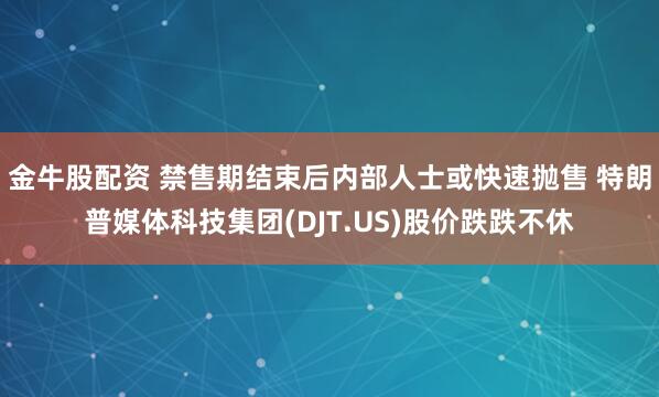 金牛股配资 禁售期结束后内部人士或快速抛售 特朗普媒体科技集团(DJT.US)股价跌跌不休
