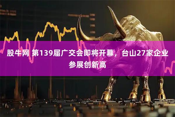 股牛网 第139届广交会即将开幕，台山27家企业参展创新高